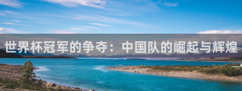 世界杯预选赛欧洲区赛程:世界杯冠军的争夺:中国队的崛起与辉煌